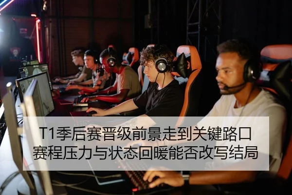 T1季后赛晋级前景走到关键路口 赛程压力与状态回暖能否改写结局